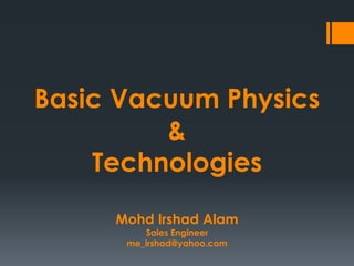 Basic Vacuum Physics
&
Technologies
Mohd Irshad Alam
Sales Engineer
me_irshad@yahoo.com
 