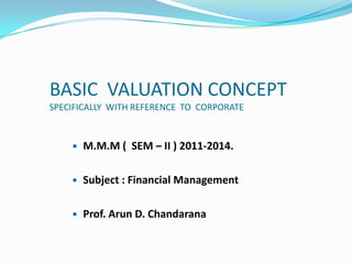 BASIC VALUATION CONCEPT
SPECIFICALLY WITH REFERENCE TO CORPORATE
 M.M.M ( SEM – II ) 2011-2014.
 Subject : Financial Management
 Prof. Arun D. Chandarana
 