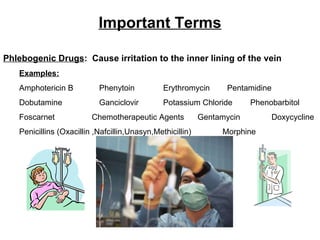 Important Terms Phlebogenic Drugs :  Cause irritation to the inner lining of the vein Examples: Amphotericin B Phenytoin Erythromycin Pentamidine Dobutamine  Ganciclovir Potassium Chloride  Phenobarbitol Foscarnet   Chemotherapeutic Agents  Gentamycin  Doxycycline Penicillins (Oxacillin ,Nafcillin,Unasyn,Methicillin)  Morphine 