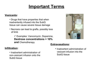 Important Terms Vesicants : Drugs that have properties that when  inadvertently infused into the SubQ  tissue can cause severe tissue damage Necrosis can lead to grafts, possibly loss  of limb Examples: Vancomycin, Dopamine,  Dextrose concentrations > 10% and  Chemotherapy Infiltration : Inadvertent administration of  non-vesicant infusion onto the  SubQ tissue Extravasations : Inadvertent administration of  vesicant infusion into the  SubQ tissue 