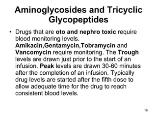 Aminoglycosides and Tricyclic Glycopeptides Drugs that are  oto and nephro toxic  require blood monitoring levels.  Amikacin,Gentamycin,Tobramycin  and  Vancomycin  require monitoring. The  Trough  levels are drawn just prior to the start of an infusion.  Peak  levels are drawn 30-60 minutes after the completion of an infusion. Typically drug levels are started after the fifth dose to allow adequate time for the drug to reach consistent blood levels. 