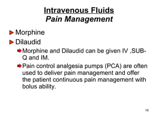 Intravenous Fluids Pain Management Morphine  Dilaudid Morphine and Dilaudid can be given IV ,SUB-Q and IM. Pain control analgesia pumps (PCA) are often used to deliver pain management and offer the patient continuous pain management with bolus ability. 