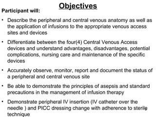 Objectives Participant will: Describe the peripheral and central venous anatomy as well as the application of infusions to the appropriate venous access sites and devices Differentiate between the four(4) Central Venous Access devices and understand advantages, disadvantages, potential complications, nursing care and maintenance of the specific devices Accurately observe, monitor, report and document the status of a peripheral and central venous site Be able to demonstrate the principles of asepsis and standard precautions in the management of infusion therapy Demonstrate peripheral IV insertion (IV catheter over the needle ) and PICC dressing change with adherence to sterile technique  