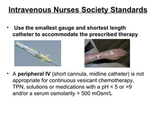 Intravenous Nurses Society Standards Use the smallest gauge and shortest length catheter to accommodate the prescribed therapy A  peripheral IV  (short cannula, midline catheter) is not appropriate for continuous vesicant chemotherapy, TPN, solutions or medications with a pH < 5 or >9 and/or a serum osmolarity > 500 mOsm/L 