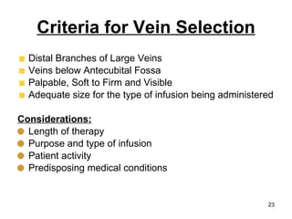 Criteria for Vein Selection Distal Branches of Large Veins Veins below Antecubital Fossa Palpable, Soft to Firm and Visible Adequate size for the type of infusion being administered Considerations: Length of therapy Purpose and type of infusion Patient activity Predisposing medical conditions 