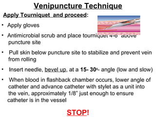 Venipuncture Technique Apply Tourniquet  and proceed : Apply gloves Antimicrobial scrub and place tourniquet 4-6” above  puncture site Pull skin below puncture site to stabilize and prevent vein  from rolling Insert needle,  bevel up , at a  15- 30 0 - angle (low and slow) When blood in flashback chamber occurs, lower angle of  catheter and advance catheter with stylet as a unit into  the vein, approximately 1/8” just enough to ensure catheter is in the vessel STOP ! 