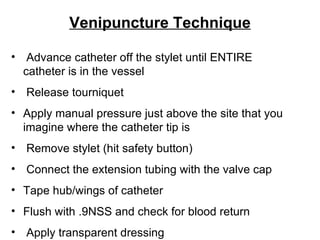 Venipuncture Technique Advance catheter off the stylet until ENTIRE  catheter is in the vessel Release tourniquet  Apply manual pressure just above the site that you  imagine where the catheter tip is Remove stylet (hit safety button) Connect the extension tubing with the valve cap Tape hub/wings of catheter Flush with .9NSS and check for blood return Apply transparent dressing 