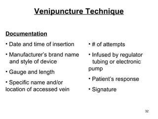 Venipuncture Technique Documentation Date and time of insertion Manufacturer’s brand name  and style of device Gauge and length Specific name and/or  location of accessed vein # of attempts Infused by regulator  tubing or electronic pump Patient’s response Signature 