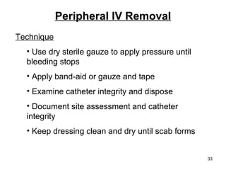 Peripheral IV Removal Technique Use dry sterile gauze to apply pressure until  bleeding stops Apply band-aid or gauze and tape Examine catheter integrity and dispose Document site assessment and catheter  integrity Keep dressing clean and dry until scab forms 