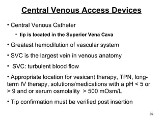 Central Venous Access Devices Central Venous Catheter tip is located in the Superior Vena Cava Greatest hemodilution of vascular system SVC is the largest vein in venous anatomy  SVC: turbulent blood flow Appropriate location for vesicant therapy, TPN, long-term IV therapy, solutions/medications with a pH < 5 or > 9 and or serum osmolality  > 500 mOsm/L Tip confirmation must be verified post insertion 