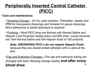 Care and maintenance Dressing Change  – 24 hrs. post insertion. Thereafter, weekly and PRN for transparent dressings and 3x/week for gauze dressings. Strict adherence to sterile technique is required. Flushing  – Most PICC lines are flushed with Normal Saline and Heparin Lock Flush/per facility policy and MD order. (usual amounts are 10ml Normal Saline and 5ml Heparin flush of 100 units/ml).  Note: GROSHONG PICC’s do not require Heparin Flush  because they are closed ended catheters with a valve at the  end. Cap and Extension Changes – The cap and extension tubing are   changed with each dressing change weekly  and after every blood draw. Peripherally Inserted Central Catheter  (PICC) 