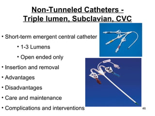 Non-Tunneled Catheters - Triple lumen, Subclavian, CVC Short-term emergent central catheter  1-3 Lumens Open ended only Insertion and removal Advantages Disadvantages Care and maintenance Complications and interventions 