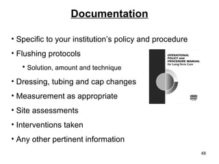 Documentation Specific to your institution’s policy and procedure Flushing protocols Solution, amount and technique Dressing, tubing and cap changes Measurement as appropriate Site assessments Interventions taken Any other pertinent information 
