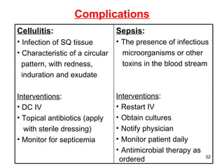 Complications Cellulitis : Infection of SQ tissue Characteristic of a circular  pattern, with redness,  induration and exudate Interventions : DC IV Topical antibiotics (apply  with sterile dressing) Monitor for septicemia Sepsis : The presence of infectious  microorganisms or other  toxins in the blood stream Interventions : Restart IV Obtain cultures Notify physician Monitor patient daily Antimicrobial therapy as ordered 