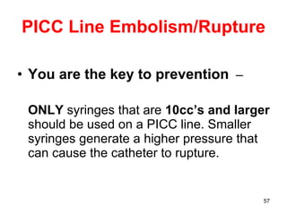PICC Line Embolism/Rupture You are the key to prevention   –  ONLY  syringes that are  10cc’s   and larger  should be used on a PICC line. Smaller syringes generate a higher pressure that can cause the catheter to rupture. 
