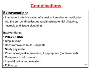 Complications Extravasation : Inadvertent administration of a vesicant solution or medication  into the surrounding tissues resulting in potential blistering,  necrosis and tissue sloughing Interventions : PREVENTION Stop infusion Don’t remove cannula – aspirate  Notify physician Pharmacological intervention, if appropriate (controversial) Compress (controversial) Immobilization and elevation Follow up 