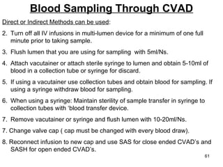 Blood Sampling Through CVAD Direct or Indirect Methods can be used : Turn off all IV infusions in multi-lumen device for a minimum of one full minute prior to taking sample. Flush lumen that you are using for sampling  with 5ml/Ns. Attach vacutainer or attach sterile syringe to lumen and obtain 5-10ml of blood in a collection tube or syringe for discard. If using a vacutainer use collection tubes and obtain blood for sampling. If using a syringe withdraw blood for sampling. When using a syringe: Maintain sterility of sample transfer in syringe to collection tubes with ‘blood transfer device. Remove vacutainer or syringe and flush lumen with 10-20ml/Ns. 7. Change valve cap ( cap must be changed with every blood draw). 8. Reconnect infusion to new cap and use SAS for close ended CVAD’s and  SASH for open ended CVAD’s. 