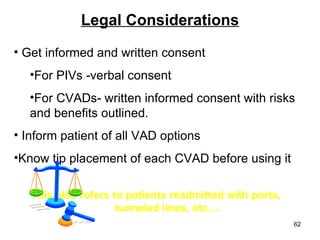 Legal Considerations Get informed and written consent  For PIVs -verbal consent For CVADs- written informed consent with risks and benefits outlined. Inform patient of all VAD options Know tip placement of each CVAD before using it This also refers to patients readmitted with ports,  tunneled lines, etc… 