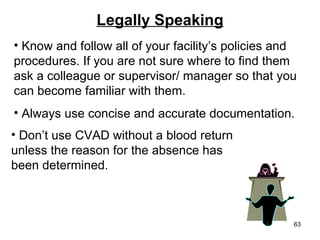 Legally Speaking Know and follow all of your facility’s policies and procedures. If you are not sure where to find them ask a colleague or supervisor/ manager so that you can become familiar with them. Always use concise and accurate documentation.  Don’t use CVAD without a blood return  unless the reason for the absence has been determined. 