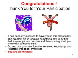 Congratulations   ! Thank You for Your Participation It has been my pleasure to have you in this class today.  The greatest gift in learning something new is putting that knowledge into practice and then sharing what you know with someone else. Go and use your new found or renewed knowledge and  Practice! Practice! Practice! You are all Winners! 