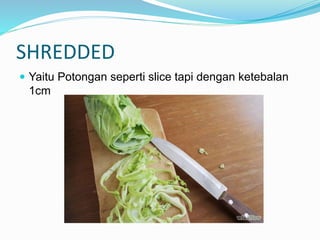 SHREDDED
 Yaitu Potongan seperti slice tapi dengan ketebalan
1cm
 