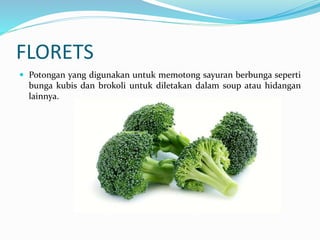 FLORETS
 Potongan yang digunakan untuk memotong sayuran berbunga seperti
bunga kubis dan brokoli untuk diletakan dalam soup atau hidangan
lainnya.
 