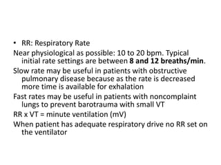 • RR: Respiratory Rate
Near physiological as possible: 10 to 20 bpm. Typical
initial rate settings are between 8 and 12 breaths/min.
Slow rate may be useful in patients with obstructive
pulmonary disease because as the rate is decreased
more time is available for exhalation
Fast rates may be useful in patients with noncomplaint
lungs to prevent barotrauma with small VT
RR x VT = minute ventilation (mV)
When patient has adequate respiratory drive no RR set on
the ventilator
 