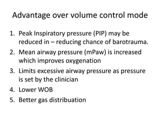 Advantage over volume control mode
1. Peak Inspiratory pressure (PIP) may be
reduced in – reducing chance of barotrauma.
2. Mean airway pressure (mPaw) is increased
which improves oxygenation
3. Limits excessive airway pressure as pressure
is set by the clinician
4. Lower WOB
5. Better gas distribuation
 