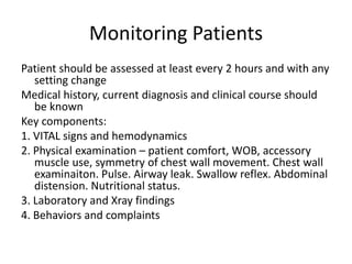 Monitoring Patients
Patient should be assessed at least every 2 hours and with any
setting change
Medical history, current diagnosis and clinical course should
be known
Key components:
1. VITAL signs and hemodynamics
2. Physical examination – patient comfort, WOB, accessory
muscle use, symmetry of chest wall movement. Chest wall
examinaiton. Pulse. Airway leak. Swallow reflex. Abdominal
distension. Nutritional status.
3. Laboratory and Xray findings
4. Behaviors and complaints
 