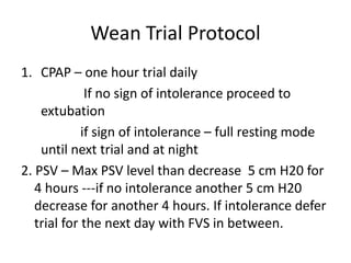 Wean Trial Protocol
1. CPAP – one hour trial daily
If no sign of intolerance proceed to
extubation
if sign of intolerance – full resting mode
until next trial and at night
2. PSV – Max PSV level than decrease 5 cm H20 for
4 hours ---if no intolerance another 5 cm H20
decrease for another 4 hours. If intolerance defer
trial for the next day with FVS in between.
 