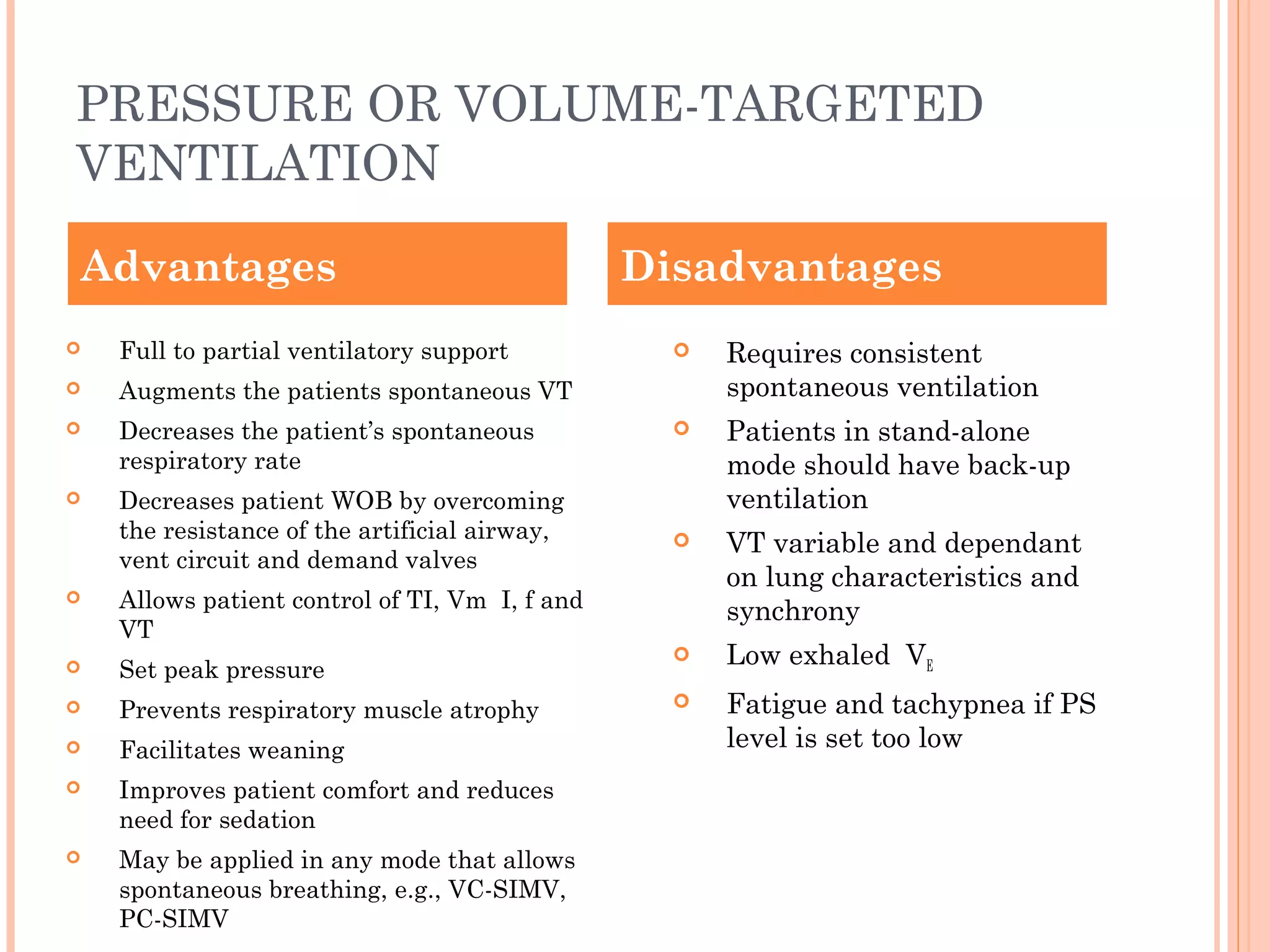 PRESSURE OR VOLUME-TARGETED
VENTILATION
 Full to partial ventilatory support
 Augments the patients spontaneous VT
 Decreases the patient’s spontaneous
respiratory rate
 Decreases patient WOB by overcoming
the resistance of the artificial airway,
vent circuit and demand valves
 Allows patient control of TI, Vm I, f and
VT
 Set peak pressure
 Prevents respiratory muscle atrophy
 Facilitates weaning
 Improves patient comfort and reduces
need for sedation
 May be applied in any mode that allows
spontaneous breathing, e.g., VC-SIMV,
PC-SIMV
 Requires consistent
spontaneous ventilation
 Patients in stand-alone
mode should have back-up
ventilation
 VT variable and dependant
on lung characteristics and
synchrony
 Low exhaled VE
 Fatigue and tachypnea if PS
level is set too low
Advantages Disadvantages
 