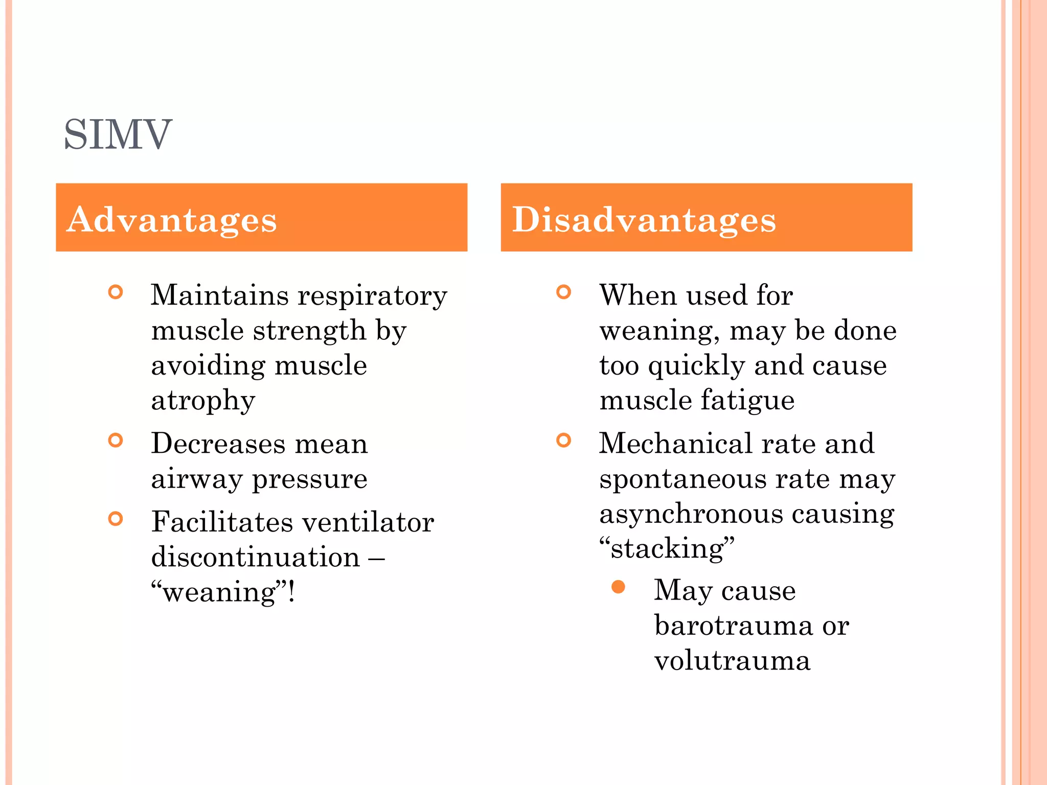 SIMV
 Maintains respiratory
muscle strength by
avoiding muscle
atrophy
 Decreases mean
airway pressure
 Facilitates ventilator
discontinuation –
“weaning”!
 When used for
weaning, may be done
too quickly and cause
muscle fatigue
 Mechanical rate and
spontaneous rate may
asynchronous causing
“stacking”
 May cause
barotrauma or
volutrauma
Advantages Disadvantages
 