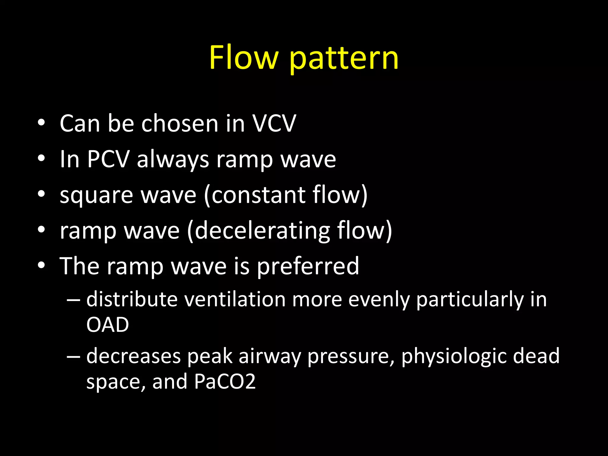 Flow pattern
• Can be chosen in VCV
• In PCV always ramp wave
• square wave (constant flow)
• ramp wave (decelerating flow)
• The ramp wave is preferred
– distribute ventilation more evenly particularly in
OAD
– decreases peak airway pressure, physiologic dead
space, and PaCO2
 