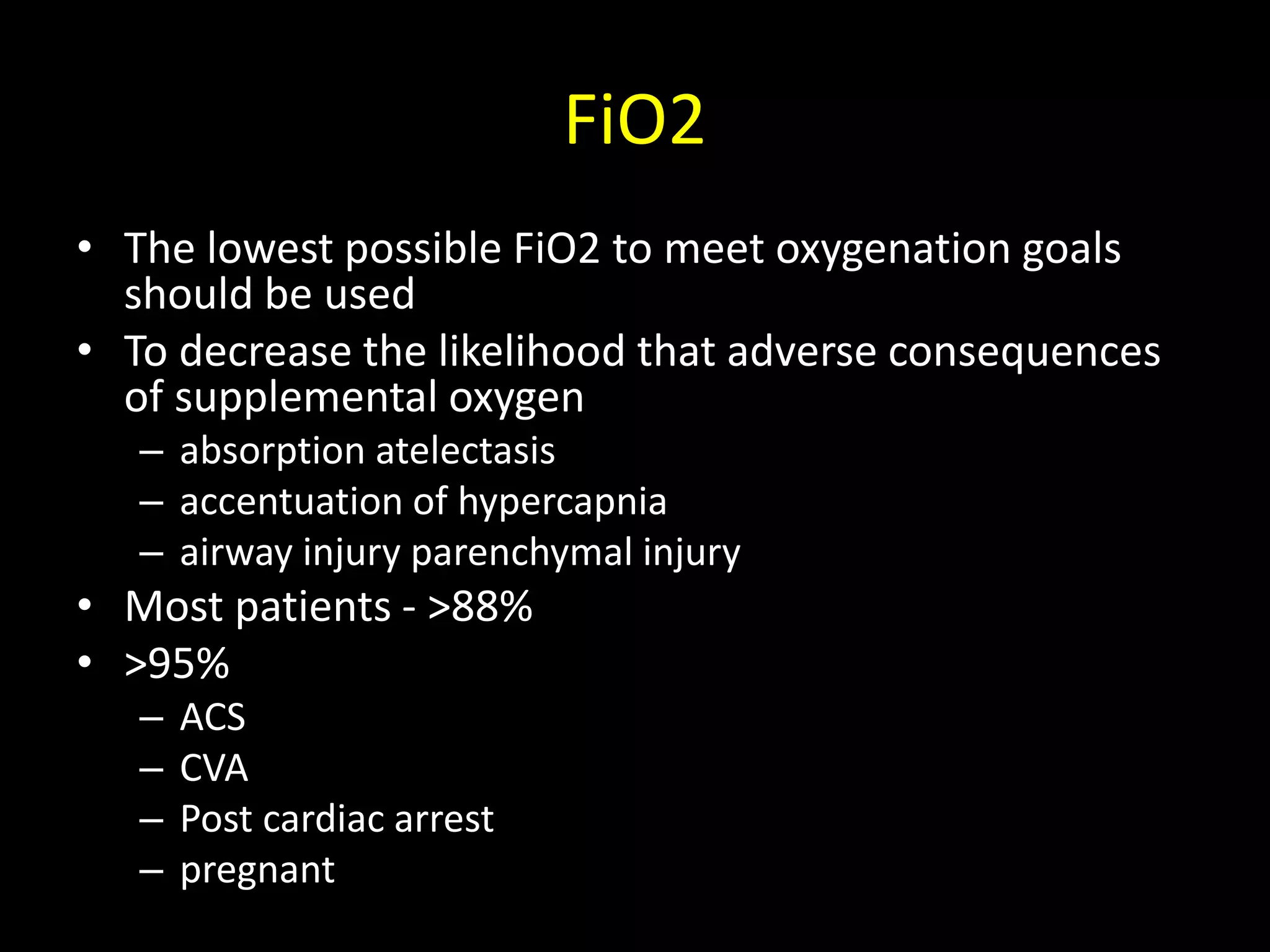 FiO2
• The lowest possible FiO2 to meet oxygenation goals
should be used
• To decrease the likelihood that adverse consequences
of supplemental oxygen
– absorption atelectasis
– accentuation of hypercapnia
– airway injury parenchymal injury
• Most patients - >88%
• >95%
– ACS
– CVA
– Post cardiac arrest
– pregnant
 