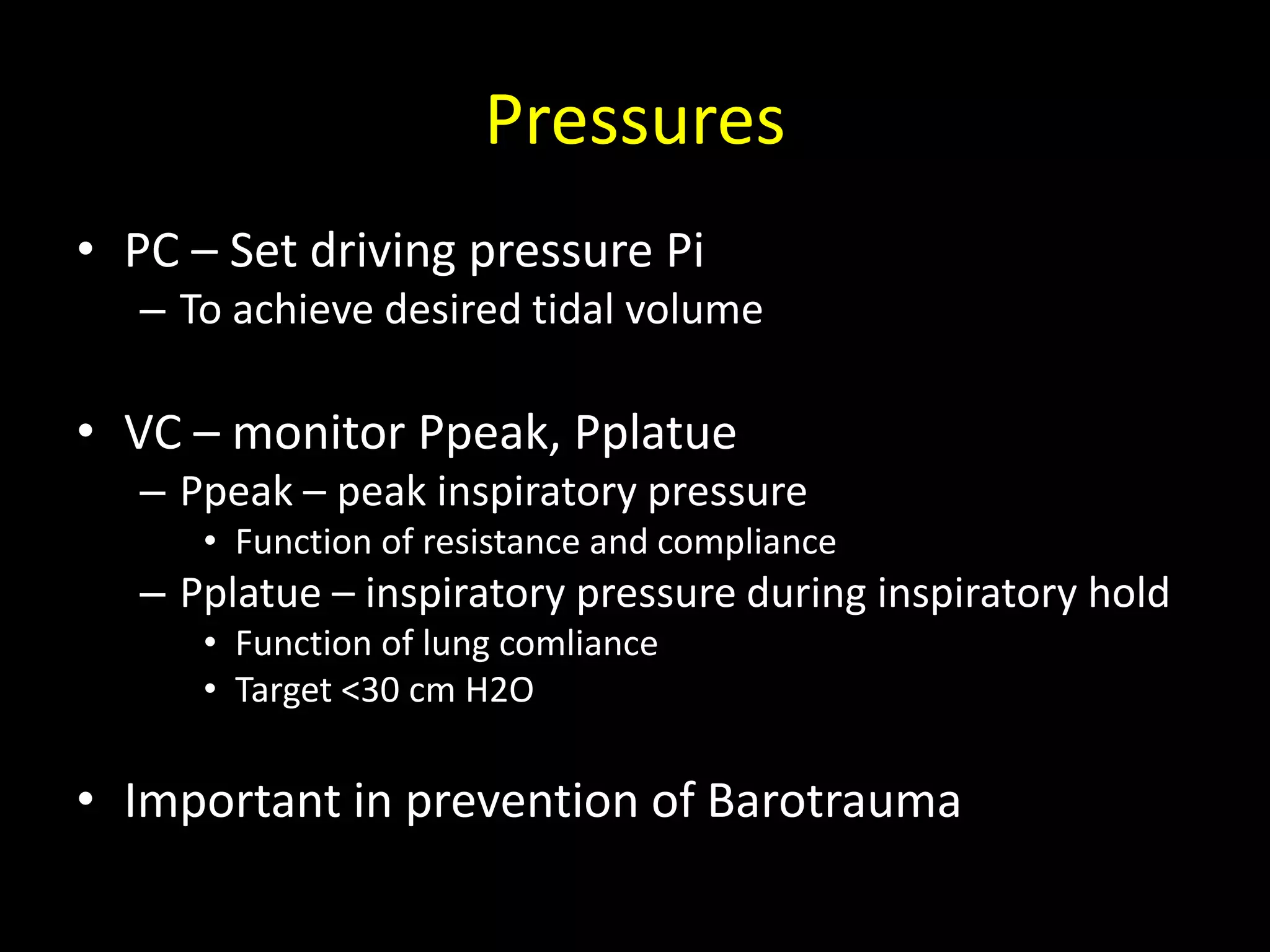 Pressures
• PC – Set driving pressure Pi
– To achieve desired tidal volume
• VC – monitor Ppeak, Pplatue
– Ppeak – peak inspiratory pressure
• Function of resistance and compliance
– Pplatue – inspiratory pressure during inspiratory hold
• Function of lung comliance
• Target <30 cm H2O
• Important in prevention of Barotrauma
 
