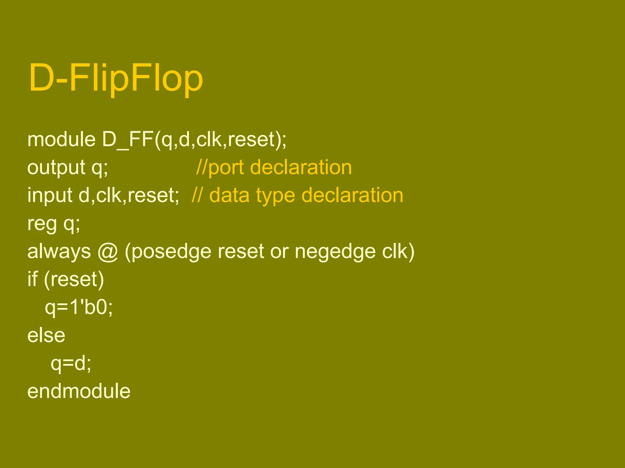 D-FlipFlop
module D_FF(q,d,clk,reset);
output q; //port declaration
input d,clk,reset; // data type declaration
reg q;
always @ (posedge reset or negedge clk)
if (reset)
q=1'b0;
else
q=d;
endmodule
 