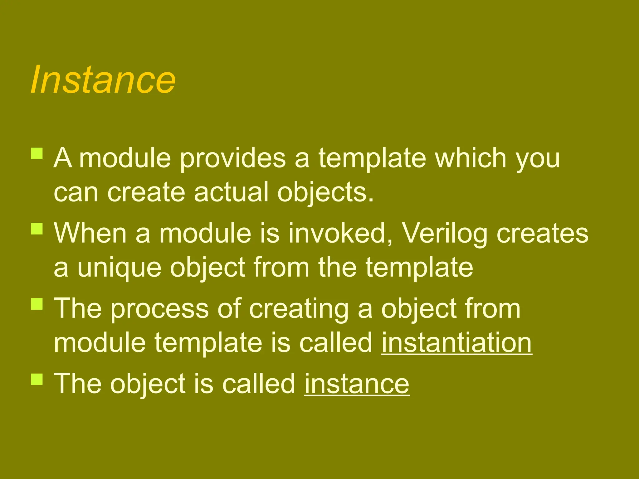 Instance
 A module provides a template which you
can create actual objects.
 When a module is invoked, Verilog creates
a unique object from the template
 The process of creating a object from
module template is called instantiation
 The object is called instance
 