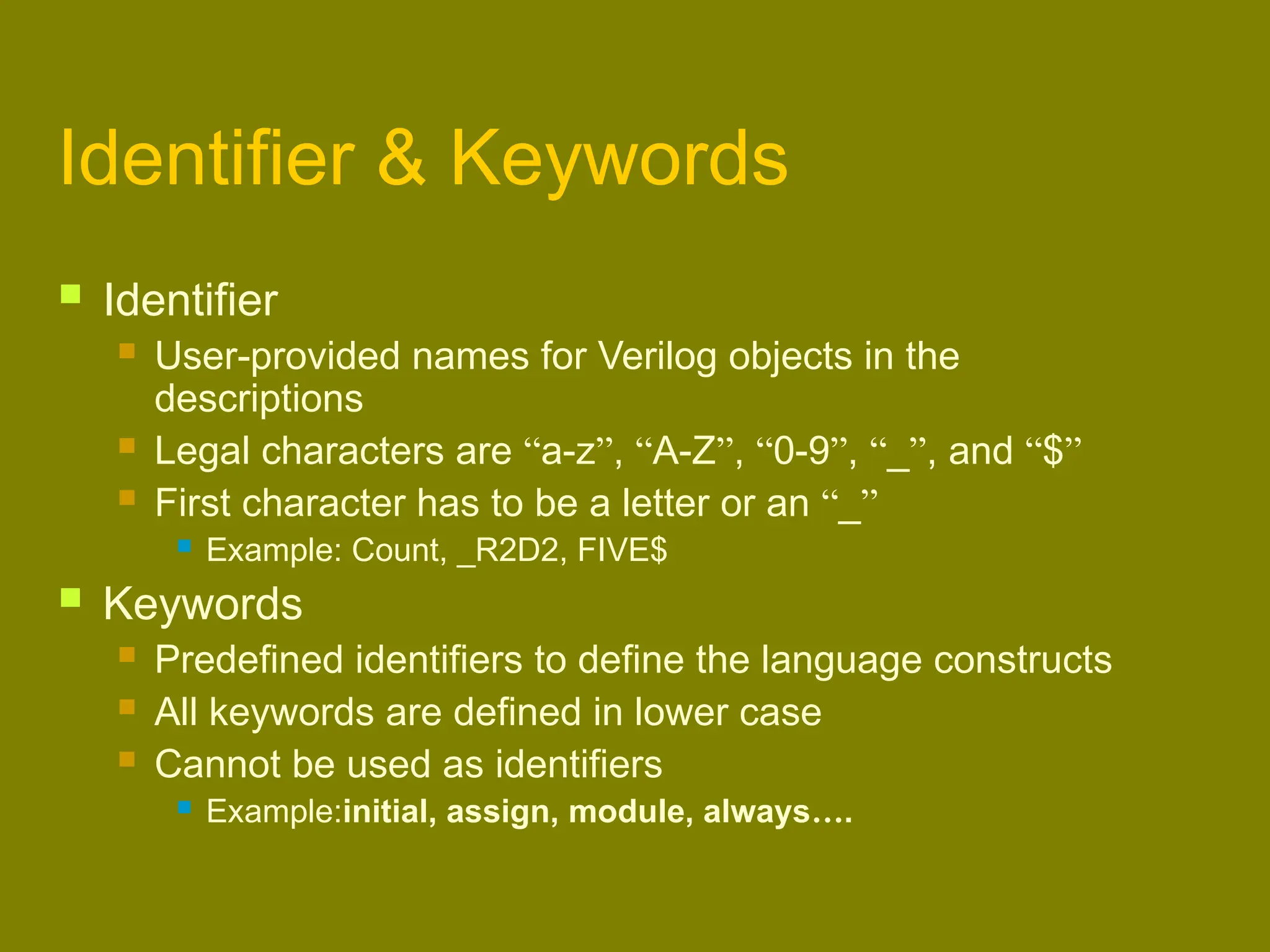 Identifier & Keywords
 Identifier
 User-provided names for Verilog objects in the
descriptions
 Legal characters are “a-z”, “A-Z”, “0-9”, “_”, and “$”
 First character has to be a letter or an “_”
 Example: Count, _R2D2, FIVE$
 Keywords
 Predefined identifiers to define the language constructs
 All keywords are defined in lower case
 Cannot be used as identifiers
 Example:initial, assign, module, always….
 