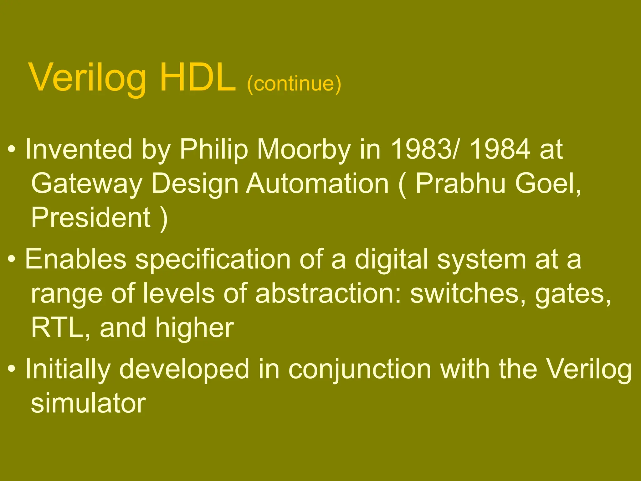 Verilog HDL (continue)
• Invented by Philip Moorby in 1983/ 1984 at
Gateway Design Automation ( Prabhu Goel,
President )
• Enables specification of a digital system at a
range of levels of abstraction: switches, gates,
RTL, and higher
• Initially developed in conjunction with the Verilog
simulator
 