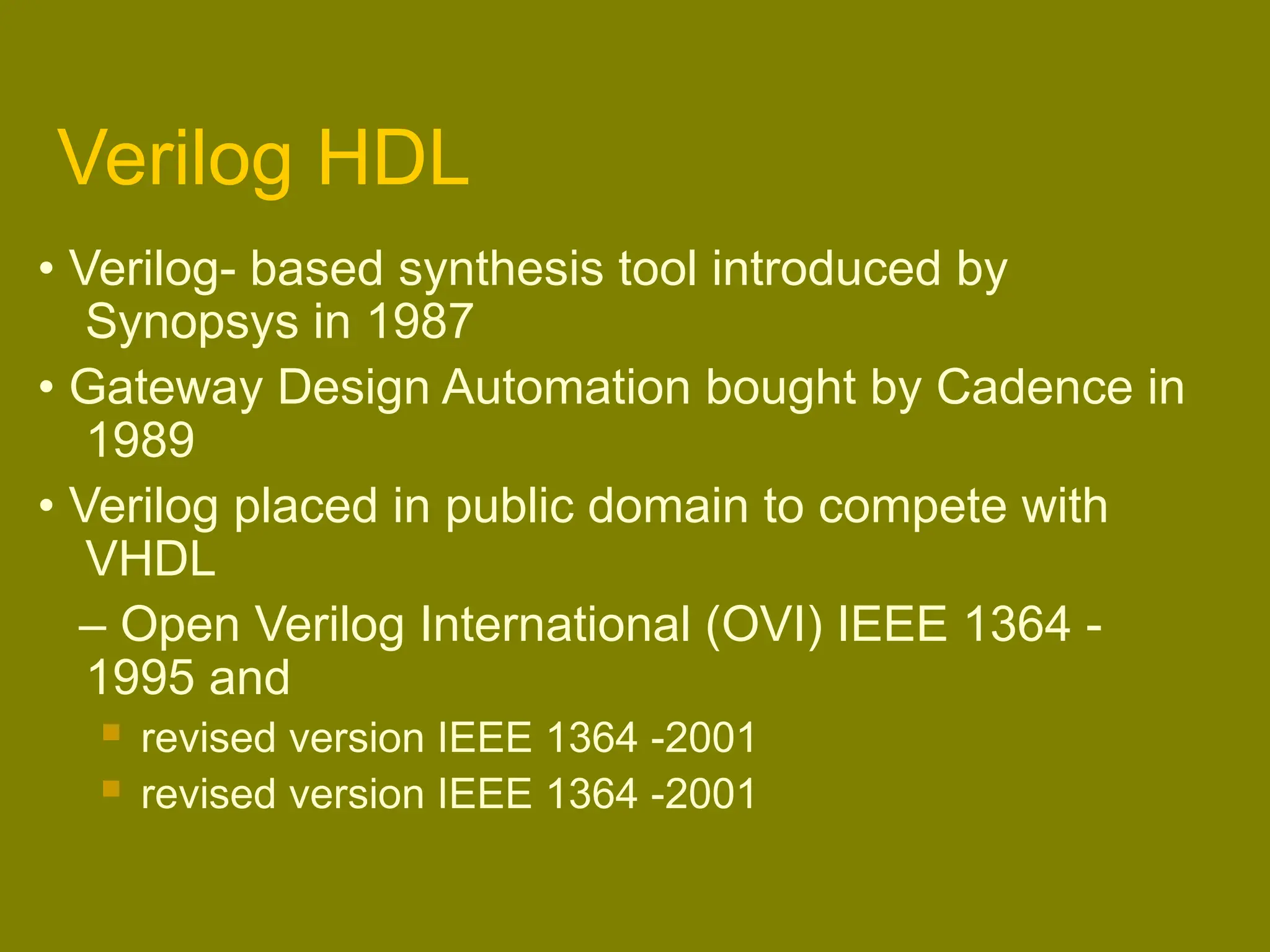 Verilog HDL
• Verilog- based synthesis tool introduced by
Synopsys in 1987
• Gateway Design Automation bought by Cadence in
1989
• Verilog placed in public domain to compete with
VHDL
– Open Verilog International (OVI) IEEE 1364 -
1995 and
 revised version IEEE 1364 -2001
 revised version IEEE 1364 -2001
 