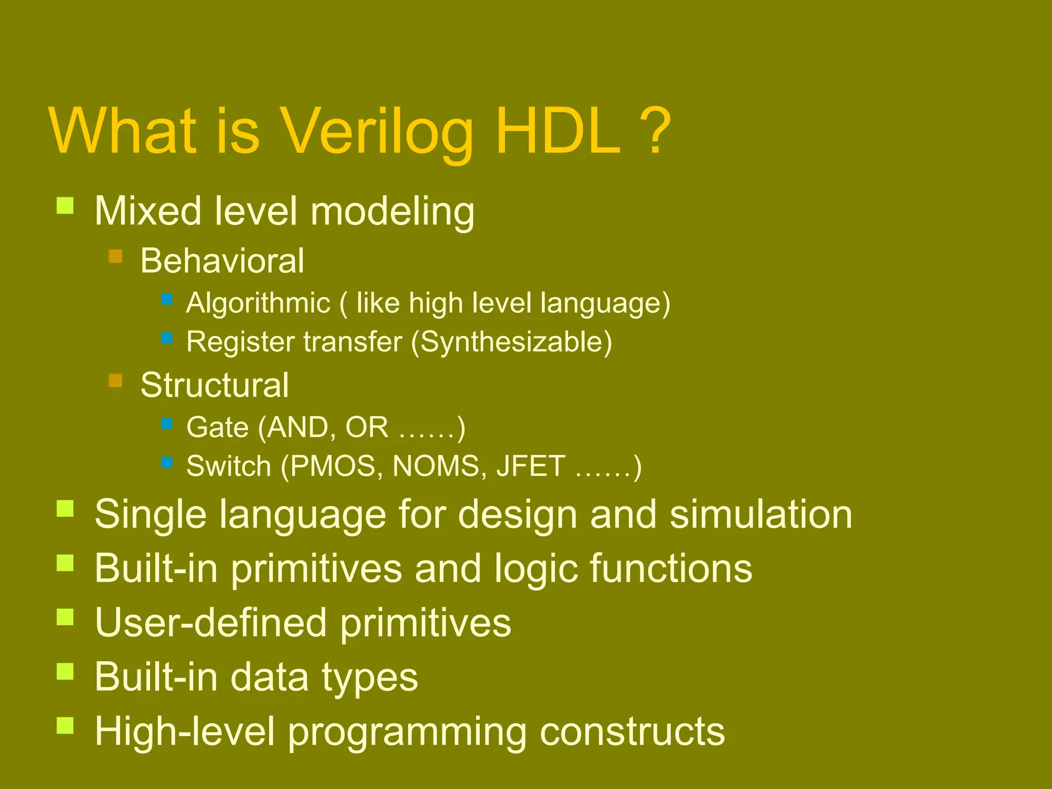 What is Verilog HDL ?
 Mixed level modeling
 Behavioral
 Algorithmic ( like high level language)
 Register transfer (Synthesizable)
 Structural
 Gate (AND, OR ……)
 Switch (PMOS, NOMS, JFET ……)
 Single language for design and simulation
 Built-in primitives and logic functions
 User-defined primitives
 Built-in data types
 High-level programming constructs
 