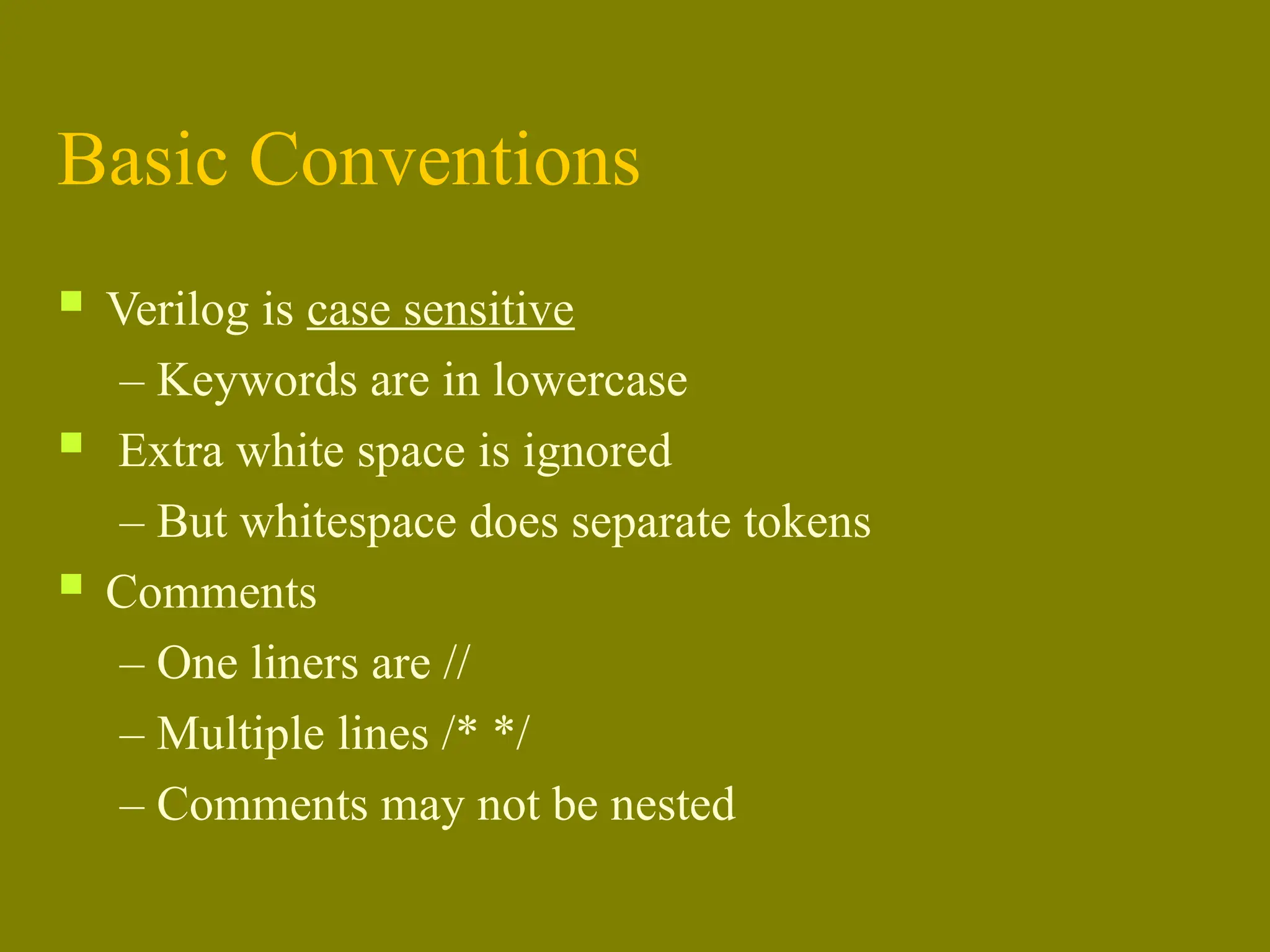 Basic Conventions
 Verilog is case sensitive
– Keywords are in lowercase
 Extra white space is ignored
– But whitespace does separate tokens
 Comments
– One liners are //
– Multiple lines /* */
– Comments may not be nested
 