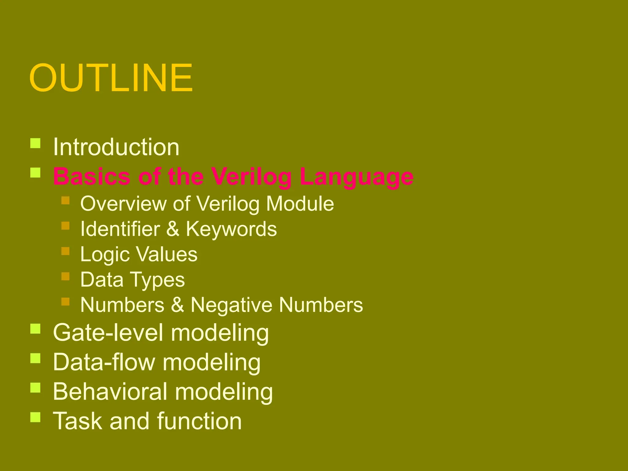 OUTLINE
 Introduction
 Basics of the Verilog Language
 Overview of Verilog Module
 Identifier & Keywords
 Logic Values
 Data Types
 Numbers & Negative Numbers
 Gate-level modeling
 Data-flow modeling
 Behavioral modeling
 Task and function
 