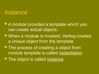 Instance
 A module provides a template which you
can create actual objects.
 When a module is invoked, Verilog creates
a unique object from the template
 The process of creating a object from
module template is called instantiation
 The object is called instance
 