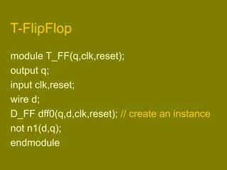 T-FlipFlop
module T_FF(q,clk,reset);
output q;
input clk,reset;
wire d;
D_FF dff0(q,d,clk,reset); // create an instance
not n1(d,q);
endmodule
 