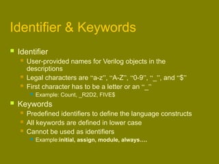 Identifier & Keywords
 Identifier
 User-provided names for Verilog objects in the
descriptions
 Legal characters are “a-z”, “A-Z”, “0-9”, “_”, and “$”
 First character has to be a letter or an “_”
 Example: Count, _R2D2, FIVE$
 Keywords
 Predefined identifiers to define the language constructs
 All keywords are defined in lower case
 Cannot be used as identifiers
 Example:initial, assign, module, always….
 