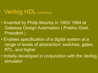 Verilog HDL (continue)
• Invented by Philip Moorby in 1983/ 1984 at
Gateway Design Automation ( Prabhu Goel,
President )
• Enables specification of a digital system at a
range of levels of abstraction: switches, gates,
RTL, and higher
• Initially developed in conjunction with the Verilog
simulator
 