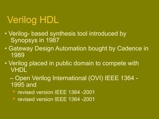 Verilog HDL
• Verilog- based synthesis tool introduced by
Synopsys in 1987
• Gateway Design Automation bought by Cadence in
1989
• Verilog placed in public domain to compete with
VHDL
– Open Verilog International (OVI) IEEE 1364 -
1995 and
 revised version IEEE 1364 -2001
 revised version IEEE 1364 -2001
 