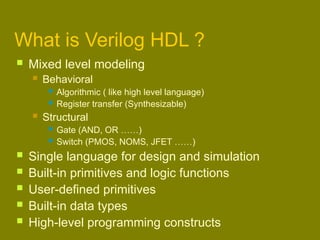 What is Verilog HDL ?
 Mixed level modeling
 Behavioral
 Algorithmic ( like high level language)
 Register transfer (Synthesizable)
 Structural
 Gate (AND, OR ……)
 Switch (PMOS, NOMS, JFET ……)
 Single language for design and simulation
 Built-in primitives and logic functions
 User-defined primitives
 Built-in data types
 High-level programming constructs
 