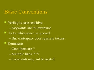 Basic Conventions
 Verilog is case sensitive
– Keywords are in lowercase
 Extra white space is ignored
– But whitespace does separate tokens
 Comments
– One liners are //
– Multiple lines /* */
– Comments may not be nested
 